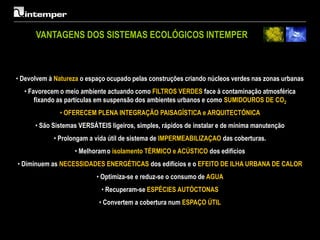 VANTAGENS DOS SISTEMAS ECOLÓGICOS INTEMPER



• Devolvem à Natureza o espaço ocupado pelas construções criando núcleos verdes nas zonas urbanas
  • Favorecem o meio ambiente actuando como FILTROS VERDES face à contaminação atmosférica
      fixando as partículas em suspensão dos ambientes urbanos e como SUMIDOUROS DE CO2
              • OFERECEM PLENA INTEGRAÇÃO PAISAGÍSTICA e ARQUITECTÓNICA
      • São Sistemas VERSÁTEIS ligeiros, simples, rápidos de instalar e de mínima manutenção
            • Prolongam a vida útil de sistema de IMPERMEABILIZAÇAO das coberturas.
                   • Melhoram o isolamento TÉRMICO e ACÚSTICO dos edifícios
• Diminuem as NECESSIDADES ENERGÉTICAS dos edifícios e o EFEITO DE ILHA URBANA DE CALOR
                           • Optimiza-se e reduz-se o consumo de AGUA
                            • Recuperam-se ESPÉCIES AUTÓCTONAS
                            • Convertem a cobertura num ESPAÇO ÚTIL
 