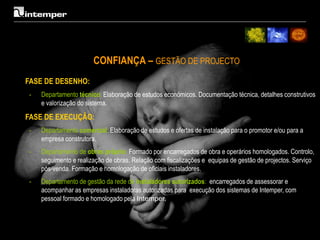 CONFIANÇA – GESTÃO DE PROJECTO
FASE DE DESENHO:
-   Departamento técnico: Elaboração de estudos económicos. Documentação técnica, detalhes construtivos
    e valorização do sistema.

FASE DE EXECUÇÃO:
-   Departamento comercial: Elaboração de estudos e ofertas de instalação para o promotor e/ou para a
    empresa construtora.
-   Departamento de obras próprio: Formado por encarregados de obra e operários homologados. Controlo,
    seguimento e realização de obras. Relação com fiscalizações e equipas de gestão de projectos. Serviço
    pós-venda. Formação e homologação de oficiais instaladores.
-   Departamento de gestão da rede de instaladores autorizados: encarregados de assessorar e
    acompanhar as empresas instaladoras autorizadas para execução dos sistemas de Intemper, com
    pessoal formado e homologado pela Intemper.
 