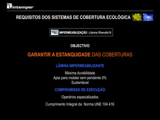 REQUISITOS DOS SISTEMAS DE COBERTURA ECOLÓGICA

                   IMPERMEABILIZAÇÃO - Lâmina Rhenofol ®



                          OBJECTIVO

    GARANTIR A ESTANQUIDADE DAS COBERTURAS

                 LÂMINA IMPERMEABILIZANTE
                      Máxima durabilidade
               Apta para instalar sem pendente 0%
                           Sustentável
                COMPROMISSO DE EXECUÇÃO
                    Operários especializados
           Cumprimento Integral da Norma UNE 104 416
 