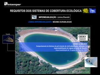 REQUISITOS DOS SISTEMAS DE COBERTURA ECOLÓGICA
                                  IMPERMEABILIZAÇÃO - Lámina Rhenofol

                      LÂMINA IMPERMEABILIZANTE: MÁXIMA DURABILIDADE




Tenerife




                                                                                       CEDEX & BALTEN
                              Comportamento de lâminas de poli (cloreto de vinil) plastificado, utilizadas na
                                                      impermeabilização de Lagoas no norte de Tenerife
                                                         Impermeabilização de 9 Lagoas de Rega em 1989




                                                                                     Lagoa de “La Florida” em Tenerife
 