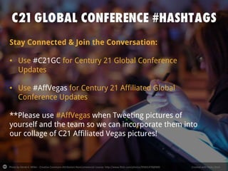 Photo by Derek K. Miller - Creative Commons Attribution-NonCommercial License http://www.flickr.com/photos/95601478@N00 Created with Haiku Deck
Stay Connected & Join the Conversation:
• Use #C21GC for Century 21 Global Conference
Updates
• Use #AffVegas for Century 21 Affiliated Global
Conference Updates
**Please use #AffVegas when Tweeting pictures of
yourself and the team so we can incorporate them into
our collage of C21 Affiliated Vegas pictures!
 
