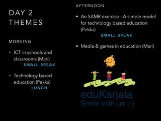 D AY 2
T H E M E S
M O R N I N G
• ICT in schools and
classrooms (Mari)
S M A L L B R E A K
• Technology based
education (Pekka)
L U N C H
A F T E R N O O N
• An SAMR exercise - A simple model
for technology based education
(Pekka)
S M A L L B R E A K
• Media & games in education (Mari)
 