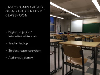 B A S I C C O M P O N E N T S
O F A 2 1 S T C E N T U RY
C L A S S R O O M
• Digital projector /
Interactive whiteboard
• Teacher laptop
• Student responce system
• Audiovisual system
 