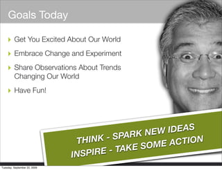 Goals Today

    ‣ Get You Excited About Our World
    ‣ Embrace Change and Experiment
    ‣ Share Observations About Trends
         Changing Our World

    ‣ Have Fun!



                                                                                  K NEW IDEAS
                                                                    THINK  - SPAR
                                                                                      ME A CTION
                                                                        IRE - TAKE SO
                                                                   INSP
                       © 2006 Cisco Systems, Inc. All rights reserved.   Cisco Confidential        1
Tuesday, September 22, 2009
 