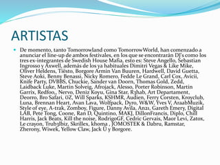 ARTISTAS
 De momento, tanto Tomorrowland como TomorrowWorld, han comenzado a
anunciar el line-up de ambos festivales, en los que se encontrarán DJ's como los
tres ex-integrantes de Swedish House Mafia, esto es: Steve Angello, Sebastian
Ingrosso y Axwell, además de los ya habituales Dimitri Vegas & Like Mike,
Oliver Heldens, Tiësto, Borgore Armin Van Buuren, Hardwell, David Guetta,
Steve Aoki, Benny Benassi, Nicky Romero, Fedde Le Grand, Carl Cox, Avicii,
Knife Party, DVBBS, Chuckie, Sander van Doorn, Thomas Gold, Zedd,
Laidback Luke, Martin Solveig, Afrojack, Alesso, Porter Robinson, Martin
Garrix, Redfoo,, Nervo, Deniz Koyu, Gina Star, R3hab, Art Departament,
Deorro, Bro Safari, ƱZ, Will Sparks, KSHMR, Audien, Ferry Corsten, Kroyclub,
Luna, Brennan Heart, Avan Lava, Wolfpack, Dyro, W&W, Yves V, AraabMuzik,
Style of eye, A-trak, Zomboy, Figure, Danny Avila, An21, Gareth Emery, Digital
LAB, Pete Tong, Coone, Ran D, Quintino, MAKJ, DillonFrancis, Diplo, Chill
Harris, Jack Beats, Kill the noise, RodrigoGF, Cedric Gervais, Maor Levi, Zatox,
Le crayon, Trub3lbiz, Skrillex, khoma , JOMOSTEK & Dabru, Ramstar,
Zherony, Wiwek, Yellow Claw, Jack Ü y Borgore.
 