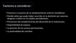 Factores a considerar:
• Presencia o ausencia de un desplazamiento anterior mandibular.
• Posible daño que pudo haber ocurrido en la dentición por excesivo
desgaste o daños en los tejidos periodontales.
• Prevencion del establecimiento del desarrollo de la maloclusion.
• Disponibilidad de espacio.
• La posición de los caninos permanentes.
• La profundidad del overbite.
 