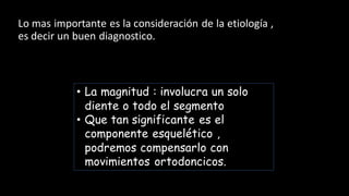 Lo mas importante es la consideración de la etiología ,
es decir un buen diagnostico.
• La magnitud : involucra un solo
diente o todo el segmento
• Que tan significante es el
componente esquelético ,
podremos compensarlo con
movimientos ortodoncicos.
 