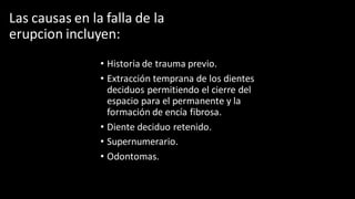 Las causas en la falla de la
erupcion incluyen:
• Historia de trauma previo.
• Extracción temprana de los dientes
deciduos permitiendo el cierre del
espacio para el permanente y la
formación de encía fibrosa.
• Diente deciduo retenido.
• Supernumerario.
• Odontomas.
 