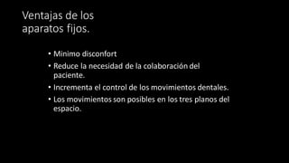Ventajas de los
aparatos fijos.
• Minimo disconfort
• Reduce la necesidad de la colaboración del
paciente.
• Incrementa el control de los movimientos dentales.
• Los movimientos son posibles en los tres planos del
espacio.
 