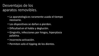 Desventajas de los
aparatos removibles.
• La aparatologíaes raramente usada el tiempo
necesario.
• Los dispositivos se dañan o pierden.
• Dificultad en el habla y deglución.
• Gingivitis, infecciones por hingos, hiperplasia
palatina.
• Incorrecta activación.
• Permiten solo el tipping de los dientes.
 