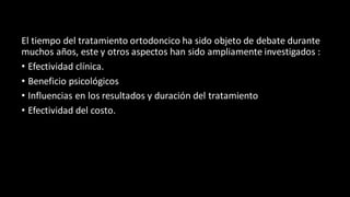 El tiempo del tratamiento ortodoncico ha sido objeto de debate durante
muchos años, este y otros aspectos han sido ampliamente investigados :
• Efectividad clínica.
• Beneficio psicológicos
• Influencias en los resultados y duración del tratamiento
• Efectividad del costo.
 
