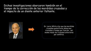 Dichas investigaciones abarcaron también en el
tiempo de la corrección de las mordidas cruzadas y
el impacto de un diente anterior faltante.
Dr. Larry White dijo que las mordidas
cruzadas posteriores deben ser
tratadas a tiempo por función , del
mismo modo las cruzadas anteriores
por estética.
 