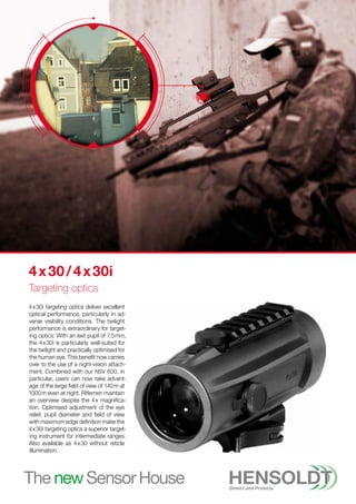 4 
x 
30i targeting optics deliver excellent
optical performance, particularly in ad-
verse visibility conditions. The twilight
performance is extraordinary for target-
ing optics: With an exit pupil of 7.5 mm,
the 4 
x 
30i is particularly well-suited for
the twilight and practically optimised for
the human eye. This benefit now carries
over to the use of a night-vision attach-
ment. Combined with our NSV 600, in
particular, users can now take advant-
age of the large field of view of 140 m at
1000 m even at night. Riflemen maintain
an overview despite the 4 x magnifica-
tion. Optimised adjustment of the eye
relief, pupil diameter and field of view
with maximum edge definition make the
4 x 30i targeting optics a superior target-
ing instrument for intermediate ranges.
Also available as 4 
x 
30 without reticle
illumination.
4 x 30 / 4 x 30i
Targeting optics
 