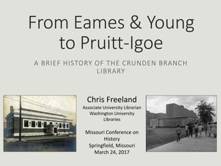 From Eames & Young
to Pruitt-Igoe
A BRIEF HISTORY OF THE CRUNDEN BRANCH
LIBRARY
Chris Freeland
Associate University Librarian
Washington University
Libraries
Missouri Conference on
History
Springfield, Missouri
March 24, 2017
 