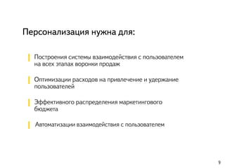 Персонализация нужна для:
Построения системы взаимодействия с пользователем
на всех этапах воронки продаж
Оптимизации расходов на привлечение и удержание
пользователей
Эффективного распределения маркетингового
бюджета
Автоматизации взаимодействия с пользователем
9
 