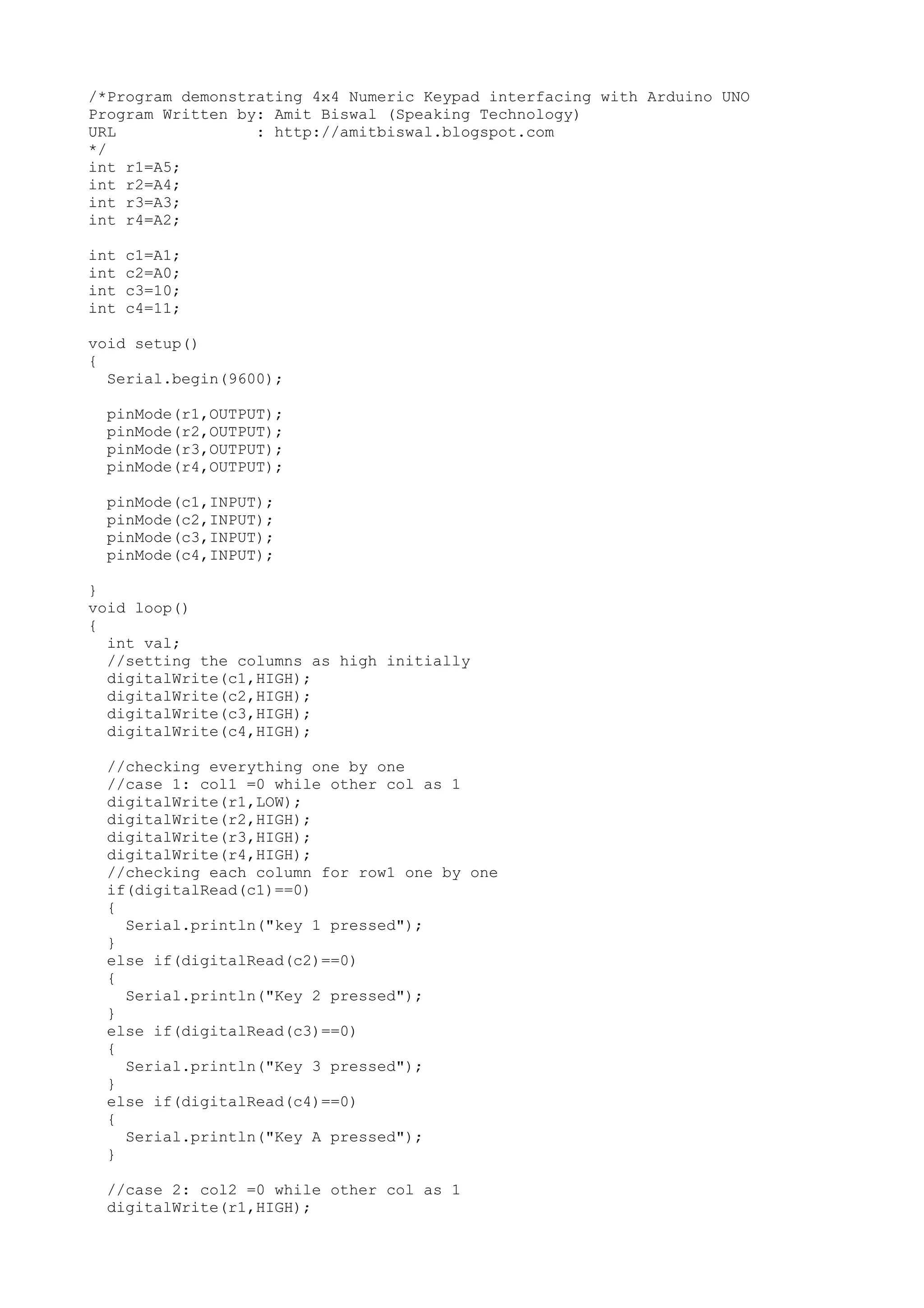 /*Program demonstrating 4x4 Numeric Keypad interfacing with Arduino UNO
Program Written by: Amit Biswal (Speaking Technology)
URL : http://amitbiswal.blogspot.com
*/
int r1=A5;
int r2=A4;
int r3=A3;
int r4=A2;
int c1=A1;
int c2=A0;
int c3=10;
int c4=11;
void setup()
{
Serial.begin(9600);
pinMode(r1,OUTPUT);
pinMode(r2,OUTPUT);
pinMode(r3,OUTPUT);
pinMode(r4,OUTPUT);
pinMode(c1,INPUT);
pinMode(c2,INPUT);
pinMode(c3,INPUT);
pinMode(c4,INPUT);
}
void loop()
{
int val;
//setting the columns as high initially
digitalWrite(c1,HIGH);
digitalWrite(c2,HIGH);
digitalWrite(c3,HIGH);
digitalWrite(c4,HIGH);
//checking everything one by one
//case 1: col1 =0 while other col as 1
digitalWrite(r1,LOW);
digitalWrite(r2,HIGH);
digitalWrite(r3,HIGH);
digitalWrite(r4,HIGH);
//checking each column for row1 one by one
if(digitalRead(c1)==0)
{
Serial.println("key 1 pressed");
}
else if(digitalRead(c2)==0)
{
Serial.println("Key 2 pressed");
}
else if(digitalRead(c3)==0)
{
Serial.println("Key 3 pressed");
}
else if(digitalRead(c4)==0)
{
Serial.println("Key A pressed");
}
//case 2: col2 =0 while other col as 1
digitalWrite(r1,HIGH);
 
