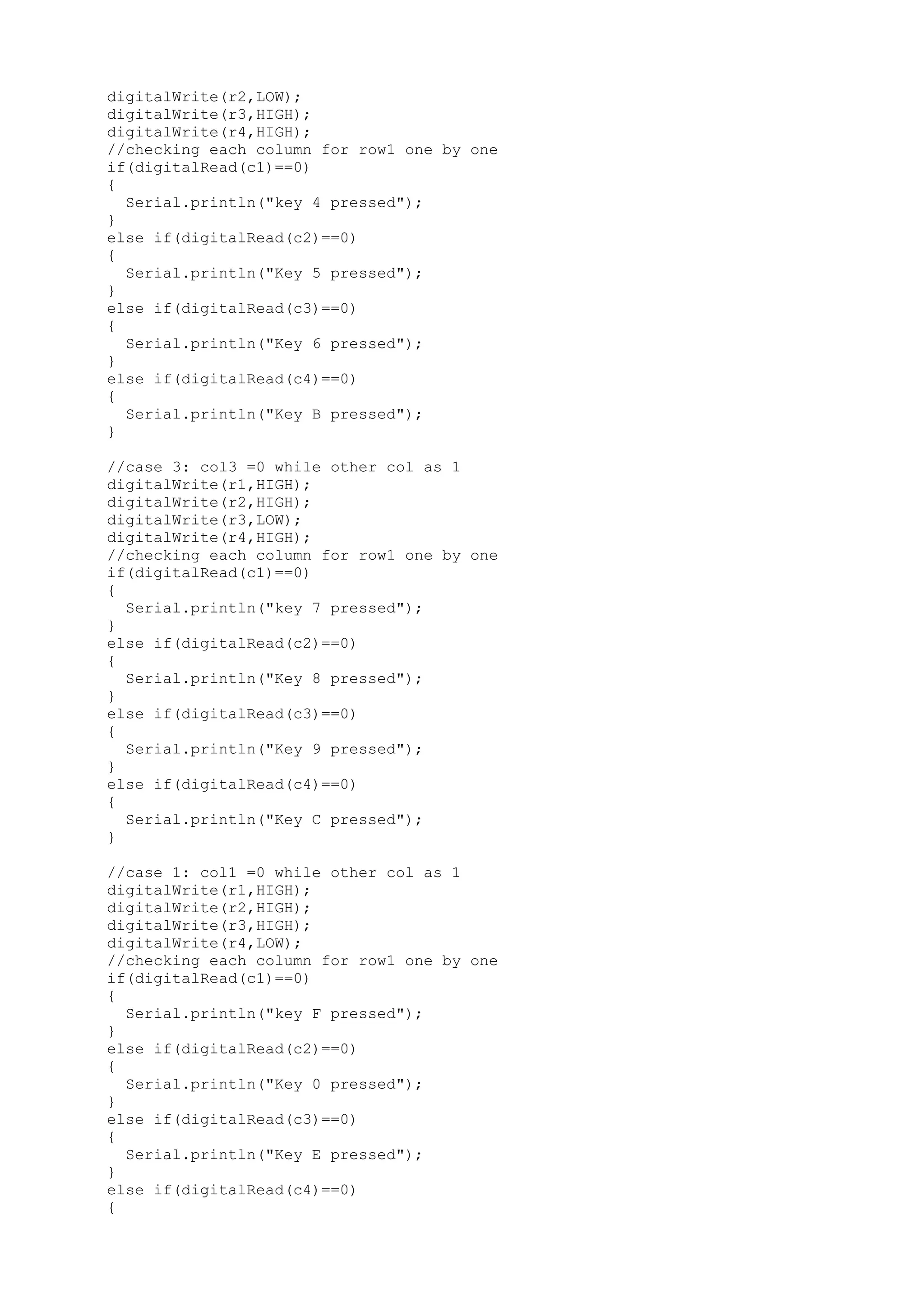 digitalWrite(r2,LOW);
digitalWrite(r3,HIGH);
digitalWrite(r4,HIGH);
//checking each column for row1 one by one
if(digitalRead(c1)==0)
{
Serial.println("key 4 pressed");
}
else if(digitalRead(c2)==0)
{
Serial.println("Key 5 pressed");
}
else if(digitalRead(c3)==0)
{
Serial.println("Key 6 pressed");
}
else if(digitalRead(c4)==0)
{
Serial.println("Key B pressed");
}
//case 3: col3 =0 while other col as 1
digitalWrite(r1,HIGH);
digitalWrite(r2,HIGH);
digitalWrite(r3,LOW);
digitalWrite(r4,HIGH);
//checking each column for row1 one by one
if(digitalRead(c1)==0)
{
Serial.println("key 7 pressed");
}
else if(digitalRead(c2)==0)
{
Serial.println("Key 8 pressed");
}
else if(digitalRead(c3)==0)
{
Serial.println("Key 9 pressed");
}
else if(digitalRead(c4)==0)
{
Serial.println("Key C pressed");
}
//case 1: col1 =0 while other col as 1
digitalWrite(r1,HIGH);
digitalWrite(r2,HIGH);
digitalWrite(r3,HIGH);
digitalWrite(r4,LOW);
//checking each column for row1 one by one
if(digitalRead(c1)==0)
{
Serial.println("key F pressed");
}
else if(digitalRead(c2)==0)
{
Serial.println("Key 0 pressed");
}
else if(digitalRead(c3)==0)
{
Serial.println("Key E pressed");
}
else if(digitalRead(c4)==0)
{
 