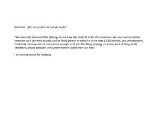 Black Hat: „But my product is not yet ready”
“We internally discussed the strategy to see how this could fit in for this invention. We also reanalyzed the
invention as it currently stands, and its likely growth in maturity in the next 12-18 months. We unfortunately
think that the invention is not mature enough to fit into this filing strategy (or to any kind of filing at all).
Therefore, please consider the current matter closed from our end.“
I am lacking words for replying.
 