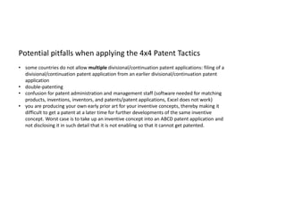 Potential pitfalls when applying the 4x4 Patent Tactics
• some countries do not allow multiple divisional/continuation patent applications: filing of a
divisional/continuation patent application from an earlier divisional/continuation patent
application
• double-patenting
• confusion for patent administration and management staff (software needed for matching
products, inventions, inventors, and patents/patent applications, Excel does not work)
• you are producing your own early prior art for your inventive concepts, thereby making it
difficult to get a patent at a later time for further developments of the same inventive
concept. Worst case is to take up an inventive concept into an ABCD patent application and
not disclosing it in such detail that it is not enabling so that it cannot get patented.
 