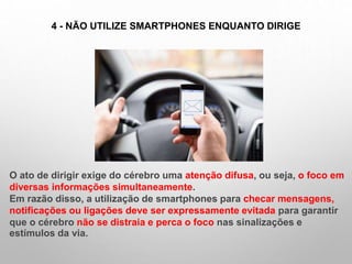 4 - NÃO UTILIZE SMARTPHONES ENQUANTO DIRIGE
O ato de dirigir exige do cérebro uma atenção difusa, ou seja, o foco em
diversas informações simultaneamente.
Em razão disso, a utilização de smartphones para checar mensagens,
notificações ou ligações deve ser expressamente evitada para garantir
que o cérebro não se distraia e perca o foco nas sinalizações e
estímulos da via.
 