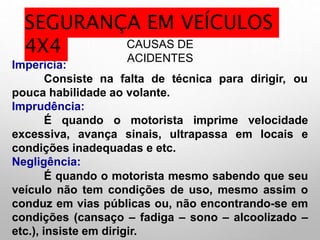 CAUSAS DE
ACIDENTES
Imperícia:
Consiste na falta de técnica para dirigir, ou
pouca habilidade ao volante.
Imprudência:
É quando o motorista imprime velocidade
excessiva, avança sinais, ultrapassa em locais e
condições inadequadas e etc.
Negligência:
É quando o motorista mesmo sabendo que seu
veículo não tem condições de uso, mesmo assim o
conduz em vias públicas ou, não encontrando-se em
condições (cansaço – fadiga – sono – alcoolizado –
etc.), insiste em dirigir.
SEGURANÇA EM VEÍCULOS
4X4
 