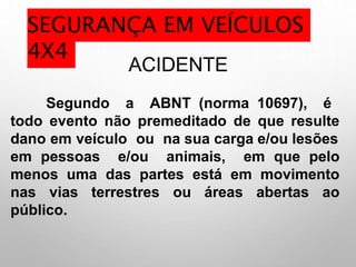 ACIDENTE
Segundo a ABNT (norma 10697), é
todo evento não premeditado de que resulte
dano em veículo ou na sua carga e/ou lesões
em pessoas e/ou animais, em que pelo
menos uma das partes está em movimento
nas vias terrestres ou áreas abertas ao
público.
SEGURANÇA EM VEÍCULOS
4X4
 