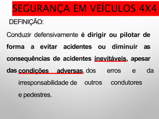 DEFINIÇÃO:
Conduzir defensivamente é dirigir ou pilotar de
forma a evitar acidentes ou diminuir as
consequências de acidentes inevitáveis, apesar
das dos erros e da
outros condutores
condições adversas,
irresponsabilidade de
e pedestres.
SEGURANÇA EM VEÍCULOS 4X4
 