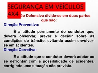 A Direção Defensiva divide-se em duas partes
que são:
Direção Preventiva:
É a atitude permanente do condutor que,
deverá observar, prever e decidir sobre as
condições do trânsito, evitando assim envolver-
se em acidentes.
Direção Corretiva:
É a atitude que o condutor deverá adotar ao
se defrontar com a possibilidade de acidentes,
corrigindo uma situação não prevista.
SEGURANÇA EM VEÍCULOS
4X4
 