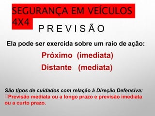 P R E V I S Ã O
Ela pode ser exercida sobre um raio de ação:
Próximo (imediata)
Distante (mediata)
São tipos de cuidados com relação à Direção Defensiva:
Previsão mediata ou a longo prazo e previsão imediata
ou a curto prazo.
SEGURANÇA EM VEÍCULOS
4X4
 