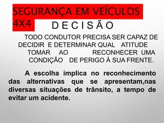 D E C I S Ã O
TODO CONDUTOR PRECISA SER CAPAZ DE
DECIDIR E DETERMINAR QUAL ATITUDE
TOMAR AO RECONHECER UMA
CONDIÇÃO DE PERIGO À SUA FRENTE.
A escolha implica no reconhecimento
das alternativas que se apresentam,nas
diversas situações de trânsito, a tempo de
evitar um acidente.
SEGURANÇA EM VEÍCULOS
4X4
 
