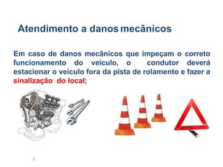 8
Atendimento a danos mecânicos
Em caso de danos mecânicos que impeçam o correto
funcionamento do veículo, o condutor deverá
estacionar o veículo fora da pista de rolamento e fazer a
sinalização do local;
 