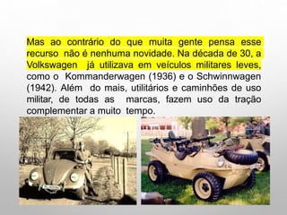 Mas ao contrário do que muita gente pensa esse
recurso não é nenhuma novidade. Na década de 30, a
Volkswagen já utilizava em veículos militares leves,
como o Kommanderwagen (1936) e o Schwinnwagen
(1942). Além do mais, utilitários e caminhões de uso
militar, de todas as marcas, fazem uso da tração
complementar a muito tempo.
 
