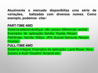 Atualmente o mercado disponibiliza uma série de
variações, batizadas com diversos nomes. Como
exemplo, podemos citar:
PART-TIME 4WD
Sistemaselecionávelque não possui diferencial central.
Exemplos de aplicação: família Toyota, Nissan
Pathfinder, família Willys, JPX, Suzuki Samurai, Nissan
Frontier.
FULL-TIME 4WD
Sistema integral. Exemplos de aplicação: Land Rover, Niva,
Subaru e Audi “Quattro” Amarok etc.
 