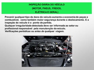 INSPEÇÃO DIÁRIA DO VEÍCULO
(MOTOR, PNEUS, FREIOS,
ELÉTRICA E GERAL)
Prevenir qualquer tipo de dano do veículo aumenta a economia de peças e
combustível, como também maior segurança durante o deslocamento. E a
inspeção do veículo é o ponto de partida.
Qualquer irregularidade detectada deve ser informada ao setor ou
profissional responsável pela manutenção doveículo.
Verificações periódicas ou antes de qualquer viagem.
 