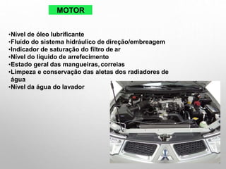 MOTOR
•Nível de óleo lubrificante
•Fluído do sistema hidráulico de direção/embreagem
•Indicador de saturação do filtro de ar
•Nível do líquido de arrefecimento
•Estado geral das mangueiras, correias
•Limpeza e conservação das aletas dos radiadores de
água
•Nível da água do lavador
 