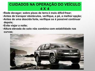 CUIDADOS NA OPERAÇÃO DO VEÍCULO
4 X 4
•Rode devagar; sobre pisos de terra é mais difícil frear;
•Antes de transpor obstáculos, verifique, a pé, a melhor opção;
•Antes de uma descida forte, verifique se é possível continuar
depois;
•Evite viajar a noite;
•Altura elevada do solo não combina com estabilidade nas
curvas;
 
