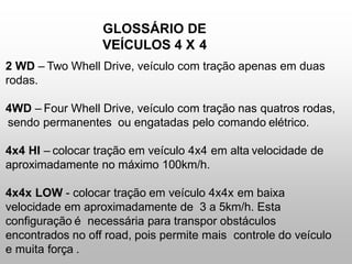 GLOSSÁRIO DE
VEÍCULOS 4 X 4
2 WD – Two Whell Drive, veículo com tração apenas em duas
rodas.
4WD – Four Whell Drive, veículo com tração nas quatros rodas,
sendo permanentes ou engatadas pelo comando elétrico.
4x4 HI – colocar tração em veículo 4x4 em alta velocidade de
aproximadamente no máximo 100km/h.
4x4x LOW - colocar tração em veículo 4x4x em baixa
velocidade em aproximadamente de 3 a 5km/h. Esta
configuração é necessária para transpor obstáculos
encontrados no off road, pois permite mais controle do veículo
e muita força .
 