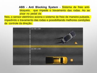 ABS - Anti Blocking System - Sistema de freio anti-
bloqueio, que impede o travamento das rodas. Ao se
pisar no pedal de
freio, o sensor eletrônico aciona o sistema de freio de maneira pulsada,
impedindo o travamento das rodas e possibilitando melhores condições
de controle da direção.
 