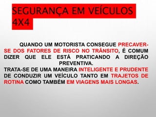 QUANDO UM MOTORISTA CONSEGUE PRECAVER-
SE DOS FATORES DE RISCO NO TRÂNSITO, É COMUM
DIZER QUE ELE ESTÁ PRATICANDO A DIREÇÃO
PREVENTIVA.
TRATA-SE DE UMA MANEIRA INTELIGENTE E PRUDENTE
DE CONDUZIR UM VEÍCULO TANTO EM TRAJETOS DE
ROTINA COMO TAMBÉM EM VIAGENS MAIS LONGAS.
SEGURANÇA EM VEÍCULOS
4X4
 