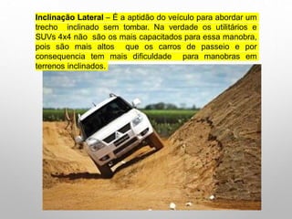 Inclinação Lateral – É a aptidão do veículo para abordar um
trecho inclinado sem tombar. Na verdade os utilitários e
SUVs 4x4 não são os mais capacitados para essa manobra,
pois são mais altos que os carros de passeio e por
consequencia tem mais dificuldade para manobras em
terrenos inclinados.
 