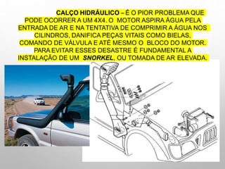 CALÇO HIDRÁULICO –É O PIOR PROBLEMA QUE
PODE OCORRER A UM 4X4. O MOTOR ASPIRA ÁGUA PELA
ENTRADA DE AR E NA TENTATIVA DE COMPRIMIR A ÁGUA NOS
CILINDROS, DANIFICA PEÇAS VITAIS COMO BIELAS,
COMANDO DE VÁLVULA E ATÉ MESMO O BLOCO DO MOTOR.
PARA EVITAR ESSES DESASTRE É FUNDAMENTAL A
INSTALAÇÃO DE UM SNORKEL, OU TOMADA DE AR ELEVADA.
 