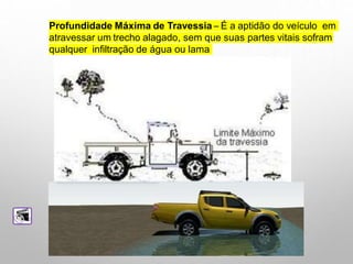 Profundidade Máxima de Travessia – É a aptidão do veículo em
atravessar um trecho alagado, sem que suas partes vitais sofram
qualquer infiltração de água ou lama
 