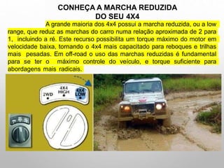 A grande maioria dos 4x4 possui a marcha reduzida, ou a low
range, que reduz as marchas do carro numa relação aproximada de 2 para
1, incluindo a ré. Este recurso possibilita um torque máximo do motor em
velocidade baixa, tornando o 4x4 mais capacitado para reboques e trilhas
mais pesadas. Em off-road o uso das marchas reduzidas é fundamental
para se ter o máximo controle do veículo, e torque suficiente para
abordagens mais radicais.
CONHEÇA A MARCHA REDUZIDA
DO SEU 4X4
 