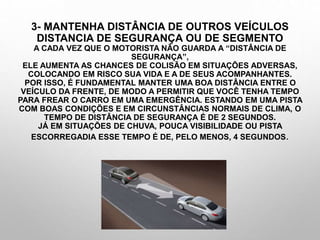3- MANTENHA DISTÂNCIA DE OUTROS VEÍCULOS
DISTANCIA DE SEGURANÇA OU DE SEGMENTO
A CADA VEZ QUE O MOTORISTA NÃO GUARDA A “DISTÂNCIA DE
SEGURANÇA”,
ELE AUMENTA AS CHANCES DE COLISÃO EM SITUAÇÕES ADVERSAS,
COLOCANDO EM RISCO SUA VIDA E A DE SEUS ACOMPANHANTES.
POR ISSO, É FUNDAMENTAL MANTER UMA BOA DISTÂNCIA ENTRE O
VEÍCULO DA FRENTE, DE MODO A PERMITIR QUE VOCÊ TENHA TEMPO
PARA FREAR O CARRO EM UMA EMERGÊNCIA. ESTANDO EM UMA PISTA
COM BOAS CONDIÇÕES E EM CIRCUNSTÂNCIAS NORMAIS DE CLIMA, O
TEMPO DE DISTÂNCIA DE SEGURANÇA É DE 2 SEGUNDOS.
JÁ EM SITUAÇÕES DE CHUVA, POUCA VISIBILIDADE OU PISTA
ESCORREGADIA ESSE TEMPO É DE, PELO MENOS, 4 SEGUNDOS.
 