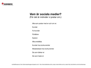 Vem är sociala medier?
                                     (För det är individer vi pratar om.)

                                          Alla som pratar med er och om er:

                                          Kunder

                                          F.d kunder

                                          Föräldrar

                                          Syskon

                                          Alla anställda

                                          Kunder hos konkurrenter

                                          Medarbetare hos konkurrenter

                                          De som älskar er

                                          De som hatar er




annika@mayer.se. http://silvermayerbloggen.blogspot.com/, http://www.slideshare.net/a_mayer, www.twitter.com/a_mayer http://se.linkedin.com/in/annikamayer
 