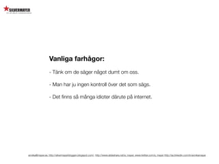 Vanliga farhågor:
                  - Tänk om de säger något dumt om oss.

                  - Man har ju ingen kontroll över det som sägs.

                  - Det ﬁnns så många idioter därute på internet.




annika@mayer.se. http://silvermayerbloggen.blogspot.com/, http://www.slideshare.net/a_mayer, www.twitter.com/a_mayer http://se.linkedin.com/in/annikamayer
 