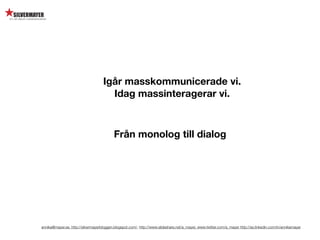 Igår masskommunicerade vi.
                                      Idag massinteragerar vi.



                                           Från monolog till dialog




annika@mayer.se. http://silvermayerbloggen.blogspot.com/, http://www.slideshare.net/a_mayer, www.twitter.com/a_mayer http://se.linkedin.com/in/annikamayer
 