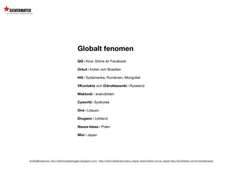 Globalt fenomen
                                        QQ i Kina: Större än Facebook

                                        Orkut i Indien och Brasilien

                                        Hi5 i Sydamerika, Rumänien, Mongoliet

                                        VKontakte och Odnoklassniki i Ryssland

                                        Maktoob i arabvärlden

                                        Cyworld i Sydkorea

                                        One i Litauen

                                        Drugiem i Lettland

                                        Nasza-klasa i Polen

                                        Mixi i Japan




annika@mayer.se. http://silvermayerbloggen.blogspot.com/, http://www.slideshare.net/a_mayer, www.twitter.com/a_mayer http://se.linkedin.com/in/annikamayer
 