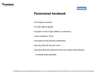 Fenomenet facebook

                                       • 3,8 miljoner svenskar

                                       • ca 500 miljoner globalt

                                       • gruppen 16-35 år utgör hälften av svenskarna

                                       • växer snabbast i +65 år.

                                       • har aldrig funnits liknande massrörelse.

                                       • ger dig chans att visa vem du är.

                                       • ger dig koll på ditt nätverk/din ﬂock och andras nätverk/ﬂockar.

                                          Livsviktigt sedan apstadiet.




annika@mayer.se. http://silvermayerbloggen.blogspot.com/, http://www.slideshare.net/a_mayer, www.twitter.com/a_mayer http://se.linkedin.com/in/annikamayer
 