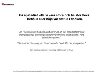 På apstadiet ville vi vara stora och ha stor ﬂock.
                Behålla eller höja vår status i ﬂocken.



          ”Att Facebook blivit så populärt beror på att det tillfredsställer ﬂera
           grundläggande psykologiska behov som ﬁnns djupt rotade i våra
                                  stenåldershjärnor.”

        ”Som social hävstång kan Facebook ofta överträffa det vanliga livet.”

                                Sam Gosling, professor i psykologi vid University of Texas




annika@mayer.se. http://silvermayerbloggen.blogspot.com/, http://www.slideshare.net/a_mayer, www.twitter.com/a_mayer http://se.linkedin.com/in/annikamayer
 